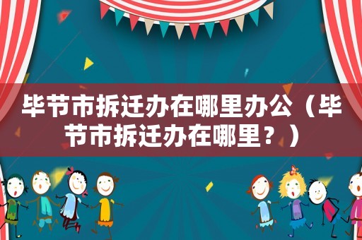 畢節市拆遷辦在哪里辦公（畢節市拆遷辦在哪里？）