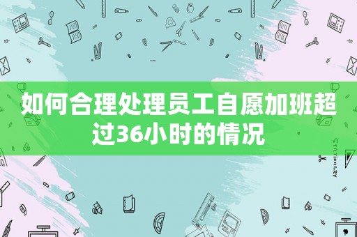 如何合理處理員工自愿加班超過36小時的情況
