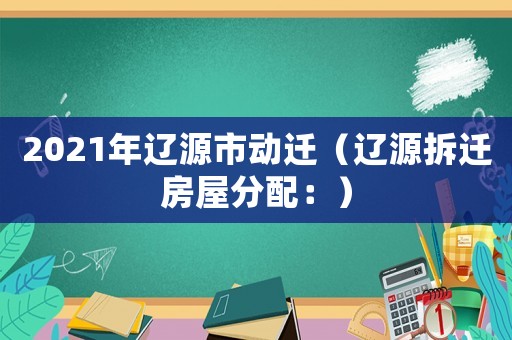 2021年遼源市動(dòng)遷（遼源拆遷房屋分配：）