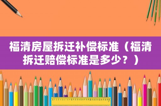 福清房屋拆遷補償標準（福清拆遷賠償標準是多少？）