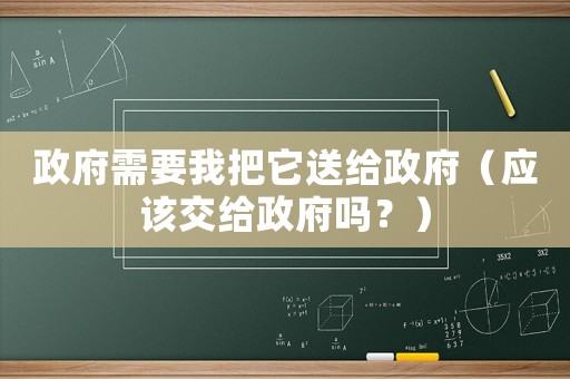 政府需要我把它送給政府（應(yīng)該交給政府嗎？）