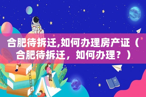 合肥待拆遷,如何辦理房產證（合肥待拆遷，如何辦理？）