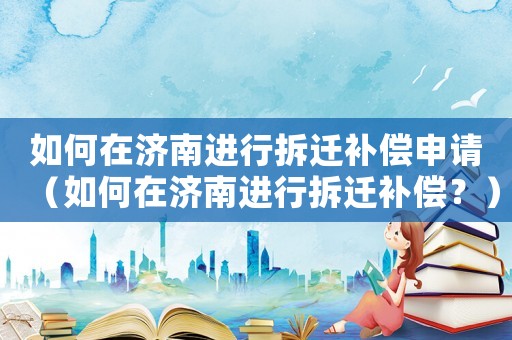 如何在濟南進行拆遷補償申請（如何在濟南進行拆遷補償？）