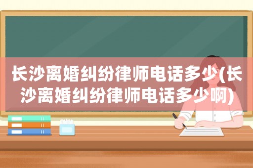 長沙離婚糾紛律師電話多少(長沙離婚糾紛律師電話多少啊)