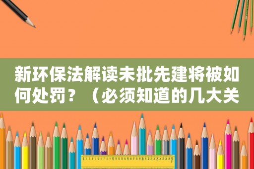 新環(huán)保法解讀未批先建將被如何處罰？（必須知道的幾大關(guān)鍵點(diǎn)）