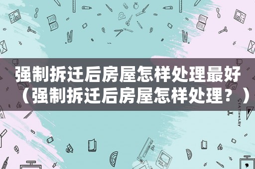 強制拆遷后房屋怎樣處理最好（強制拆遷后房屋怎樣處理？）