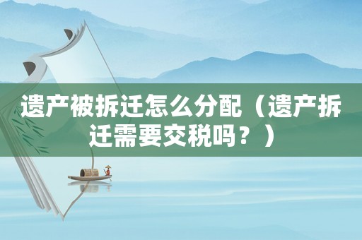 遺產被拆遷怎么分配（遺產拆遷需要交稅嗎？）