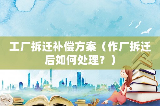 工廠拆遷補償方案（作廠拆遷后如何處理？）