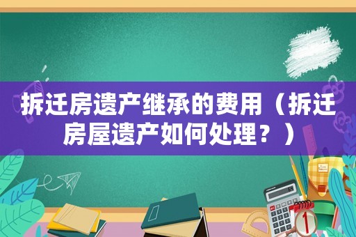 拆遷房遺產(chǎn)繼承的費(fèi)用（拆遷房屋遺產(chǎn)如何處理？）