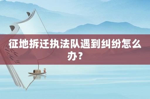 征地拆遷執法隊遇到糾紛怎么辦？
