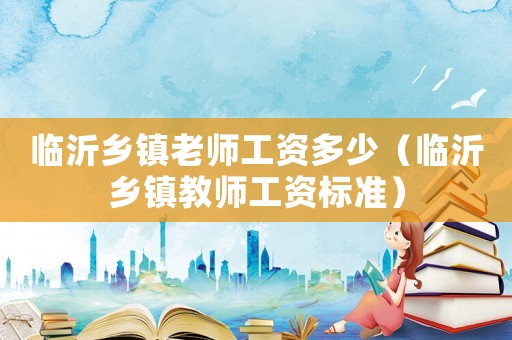 臨沂鄉(xiāng)鎮(zhèn)老師工資多少（臨沂鄉(xiāng)鎮(zhèn)教師工資標(biāo)準(zhǔn)）