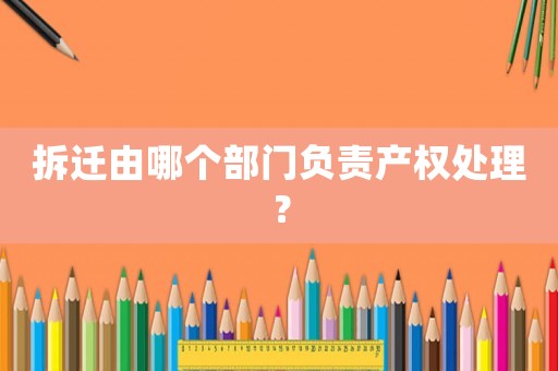 拆遷由哪個部門負責產權處理？