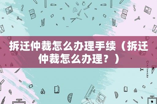 拆遷仲裁怎么辦理手續（拆遷仲裁怎么辦理？）