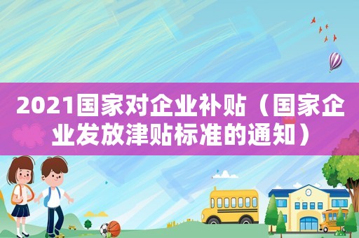 2021國家對企業補貼（國家企業發放津貼標準的通知）