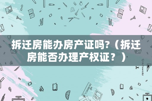 拆遷房能辦房產證嗎?（拆遷房能否辦理產權證？）