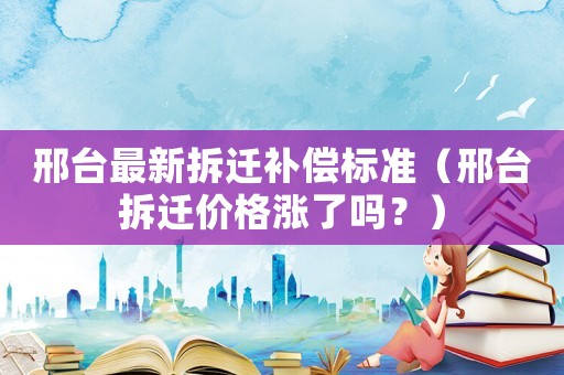 邢臺最新拆遷補償標準（邢臺拆遷價格漲了嗎？）