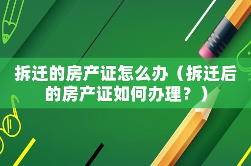 拆遷的房產證怎么辦（拆遷后的房產證如何辦理？）