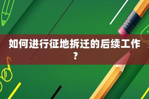 如何進行征地拆遷的后續工作？