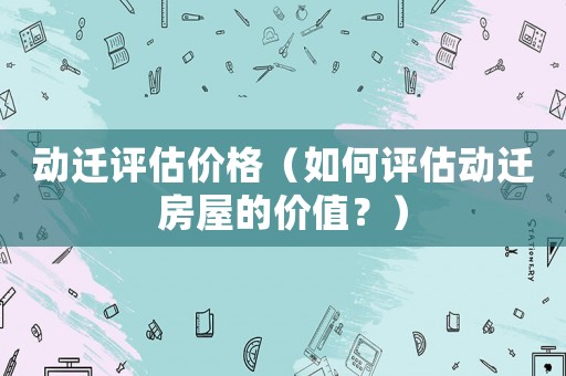 動遷評估價格（如何評估動遷房屋的價值？）