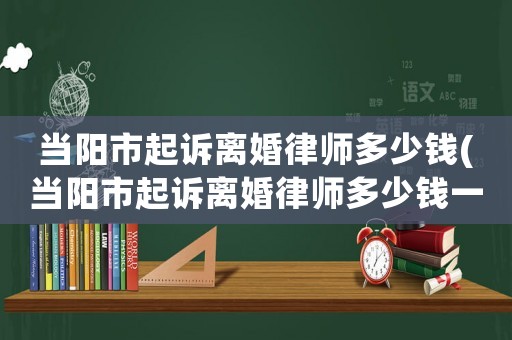 當陽市起訴離婚律師多少錢(當陽市起訴離婚律師多少錢一個月)