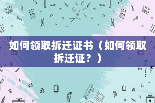 如何領取拆遷證書（如何領取拆遷證？）