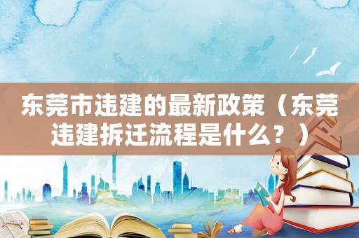 東莞市違建的最新政策（東莞違建拆遷流程是什么？）