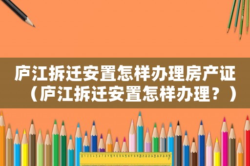 廬江拆遷安置怎樣辦理房產證（廬江拆遷安置怎樣辦理？）