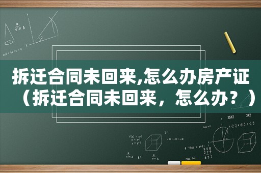 拆遷合同未回來,怎么辦房產證（拆遷合同未回來，怎么辦？）