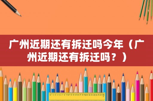 廣州近期還有拆遷嗎今年（廣州近期還有拆遷嗎？）