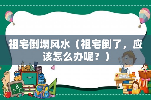 祖宅倒塌風(fēng)水（祖宅倒了，應(yīng)該怎么辦呢？）