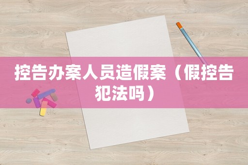控告辦案人員造假案（假控告犯法嗎）