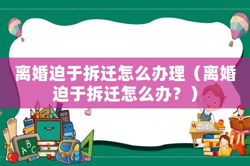 離婚迫于拆遷怎么辦理（離婚迫于拆遷怎么辦？）