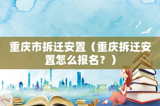 重慶市拆遷安置（重慶拆遷安置怎么報名？）
