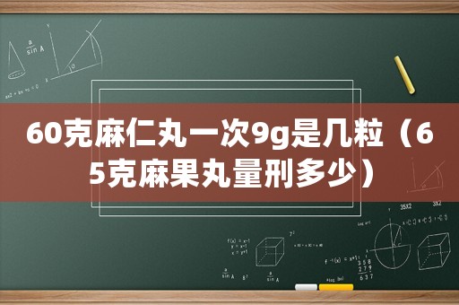 60克麻仁丸一次9g是幾粒（65克麻果丸量刑多少）
