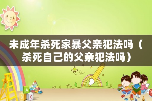 未成年殺死家暴父親犯法嗎（殺死自己的父親犯法嗎）