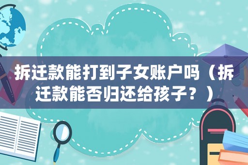 拆遷款能打到子女賬戶嗎（拆遷款能否歸還給孩子？）