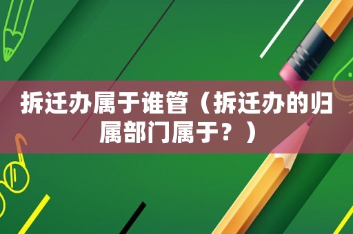 拆遷辦屬于誰管（拆遷辦的歸屬部門屬于？）