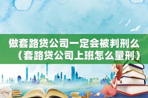 做套路貸公司一定會被判刑么（套路貸公司上班怎么量刑）