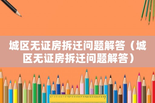 城區無證房拆遷問題解答（城區無證房拆遷問題解答）