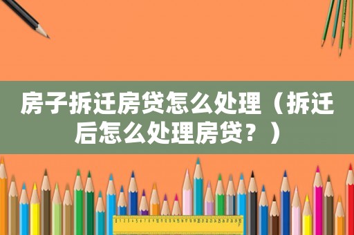 房子拆遷房貸怎么處理（拆遷后怎么處理房貸？）
