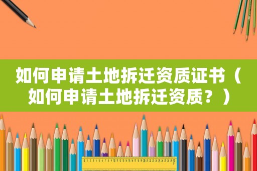 如何申請土地拆遷資質證書（如何申請土地拆遷資質？）