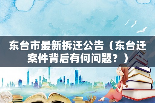 東臺市最新拆遷公告（東臺遷案件背后有何問題？）