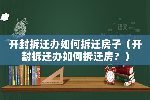 開封拆遷辦如何拆遷房子（開封拆遷辦如何拆遷房？）