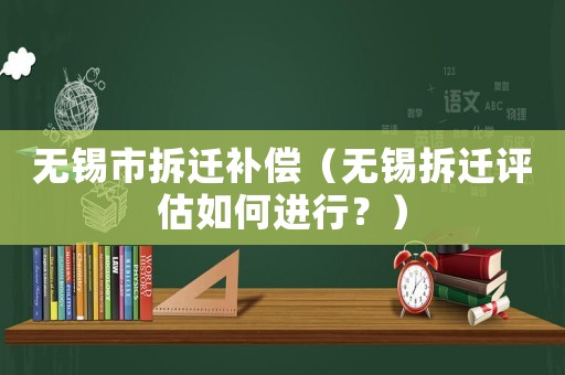 無錫市拆遷補償（無錫拆遷評估如何進行？）