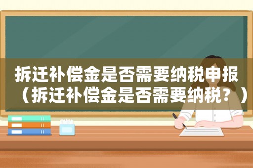 拆遷補償金是否需要納稅申報（拆遷補償金是否需要納稅？）