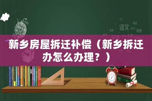 新鄉房屋拆遷補償（新鄉拆遷辦怎么辦理？）