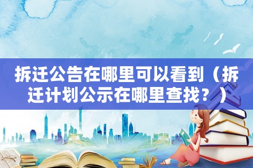 拆遷公告在哪里可以看到（拆遷計劃公示在哪里查找？）