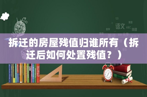 拆遷的房屋殘值歸誰所有（拆遷后如何處置殘值？）