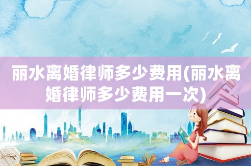 麗水離婚律師多少費用(麗水離婚律師多少費用一次)