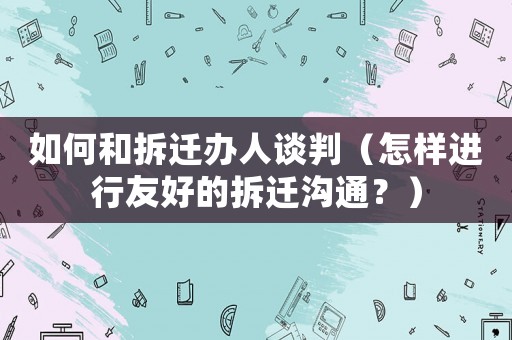 如何和拆遷辦人談判（怎樣進行友好的拆遷溝通？）